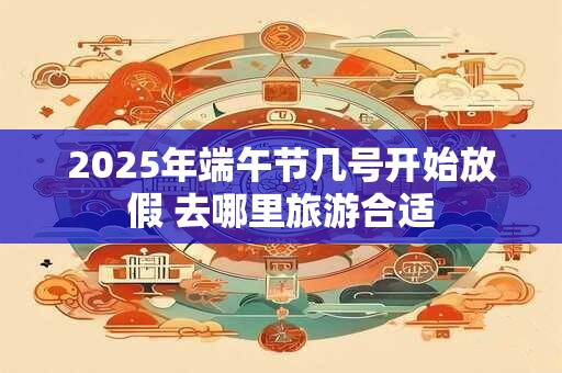 2025年端午节几号开始放假 去哪里旅游合适