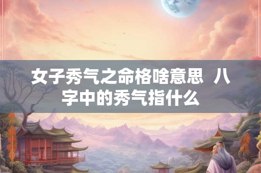 女子秀气之命格啥意思  八字中的秀气指什么