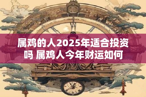 属鸡的人2025年适合投资吗 属鸡人今年财运如何