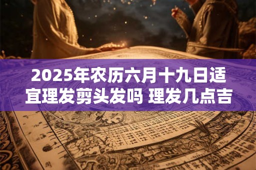 2025年农历六月十九日适宜理发剪头发吗 理发几点吉利