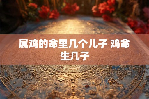 属鸡的命里几个儿子 鸡命生几子