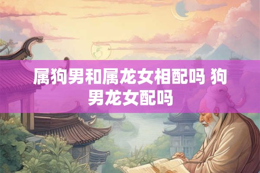 属狗男和属龙女相配吗 狗男龙女配吗