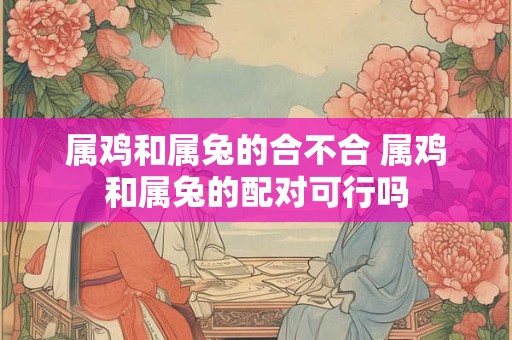 属鸡和属兔的合不合 属鸡和属兔的配对可行吗