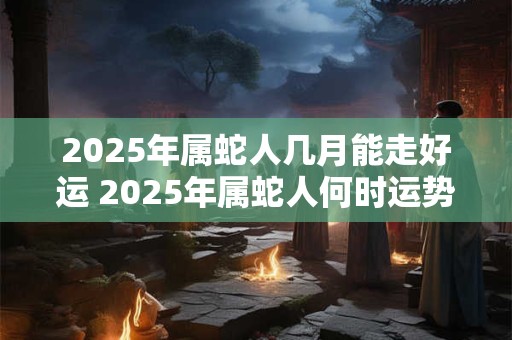 2026年属蛇人几月能走好运 2026年属蛇人何时运势亨通