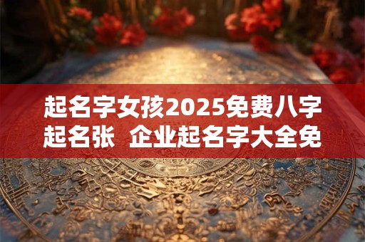 起名字女孩2025免费八字起名张  企业起名字大全免费