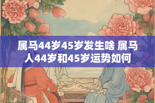 属马44岁45岁发生啥 属马人44岁和45岁运势如何