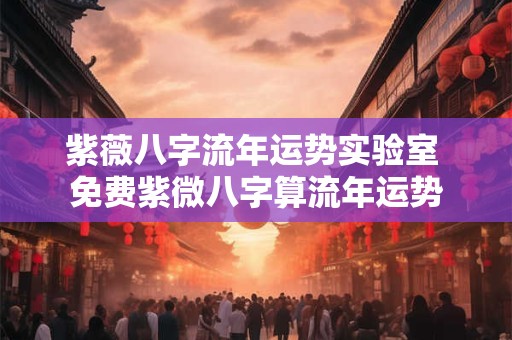 紫薇八字流年运势实验室 免费紫微八字算流年运势 紫薇八字流年运势实验室 免费紫微八字算流年运势