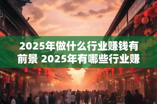 2025年做什么行业赚钱有前景 2025年有哪些行业赚钱