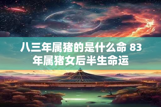 八三年属猪的是什么命 83年属猪女后半生命运