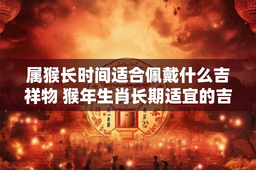 属猴长时间适合佩戴什么吉祥物 猴年生肖长期适宜的吉祥物是什么