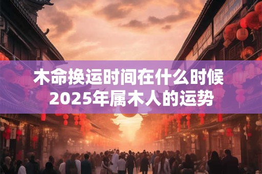 木命换运时间在什么时候 2025年属木人的运势