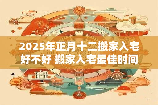 2025年正月十二搬家入宅好不好 搬家入宅最佳时间