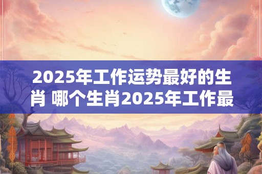 2025年工作运势最好的生肖 哪个生肖2025年工作最顺利