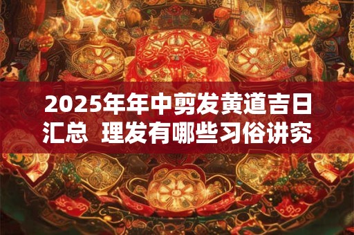 2025年年中剪发黄道吉日汇总  理发有哪些习俗讲究