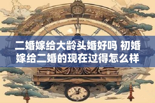 二婚嫁给大龄头婚好吗 初婚嫁给二婚的现在过得怎么样了