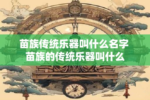 苗族传统乐器叫什么名字 苗族的传统乐器叫什么