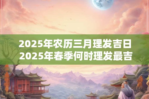 2025年农历三月理发吉日 2025年春季何时理发最吉祥