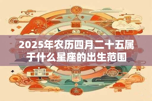 2025年农历四月二十五属于什么星座的出生范围
