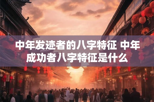 中年发迹者的八字特征 中年成功者八字特征是什么