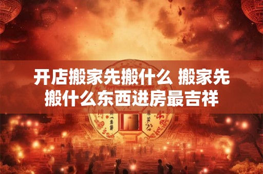 开店搬家先搬什么 搬家先搬什么东西进房最吉祥