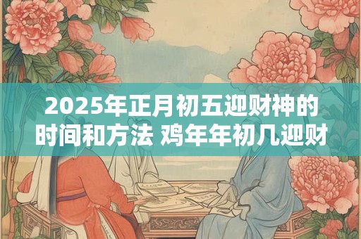 2025年正月初五迎财神的时间和方法 鸡年年初几迎财神爷