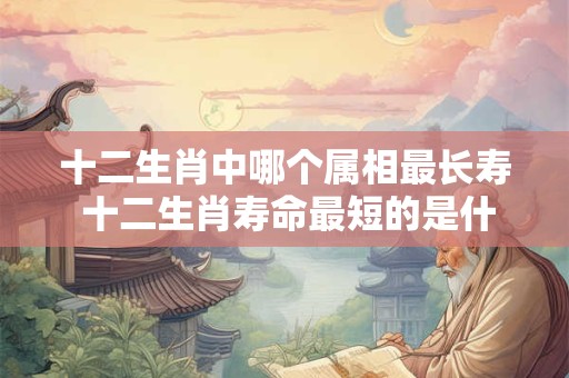 十二生肖中哪个属相最长寿 十二生肖寿命最短的是什么生肖