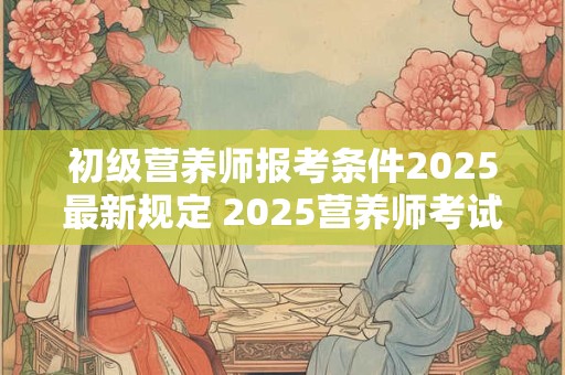 初级营养师报考条件2025最新规定 2025营养师考试有什么新规定
