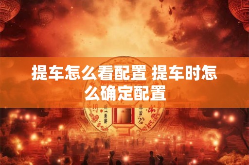 提车怎么看配置 提车时怎么确定配置