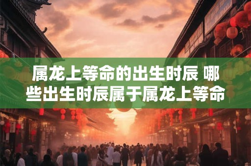属龙上等命的出生时辰 哪些出生时辰属于属龙上等命