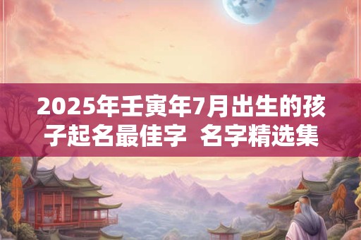 2025年壬寅年7月出生的孩子起名最佳字  名字精选集