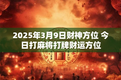 2025年3月9日财神方位 今日打麻将打牌财运方位