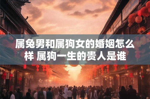 属兔男和属狗女的婚姻怎么样 属狗一生的贵人是谁 属兔男和属狗女的婚姻怎么样 属狗一生的贵人是谁
