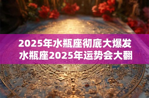2025年水瓶座彻底大爆发 水瓶座2025年运势会大翻身吗