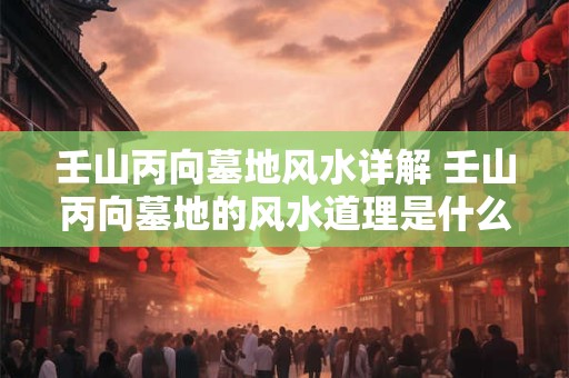 壬山丙向墓地风水详解 壬山丙向墓地的风水道理是什么