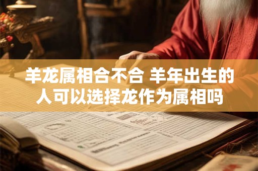 羊龙属相合不合 羊年出生的人可以选择龙作为属相吗