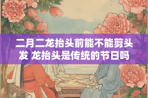 二月二龙抬头前能不能剪头发 龙抬头是传统的节日吗