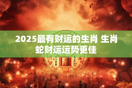 2025最有财运的生肖 生肖蛇财运运势更佳