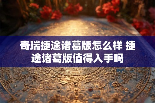 奇瑞捷途诸葛版怎么样 捷途诸葛版值得入手吗