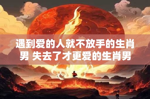 遇到爱的人就不放手的生肖男 失去了才更爱的生肖男