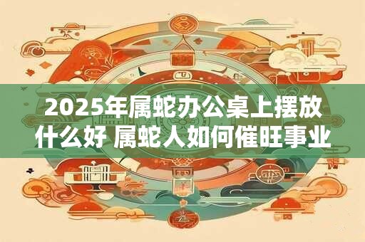 2025年属蛇办公桌上摆放什么好 属蛇人如何催旺事业运势