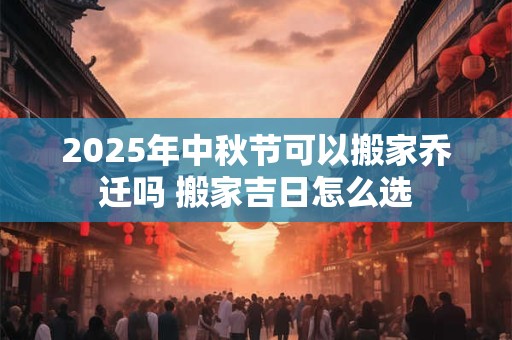 2025年中秋节可以搬家乔迁吗 搬家吉日怎么选
