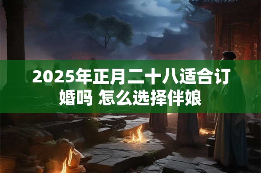 2025年正月二十八适合订婚吗 怎么选择伴娘