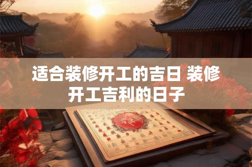 适合装修开工的吉日 装修开工吉利的日子