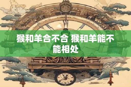 猴和羊合不合 猴和羊能不能相处