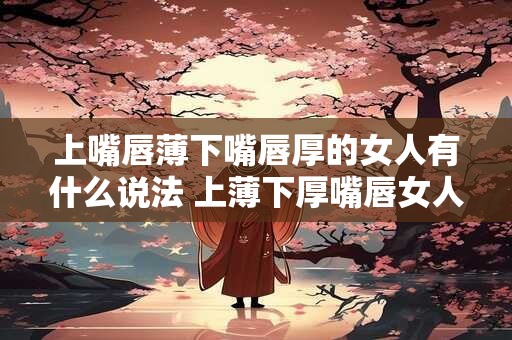 上嘴唇薄下嘴唇厚的女人有什么说法 上薄下厚嘴唇女人有什么特点