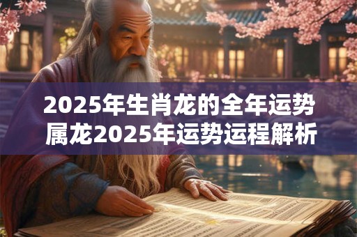 2025年生肖龙的全年运势 属龙2025年运势运程解析