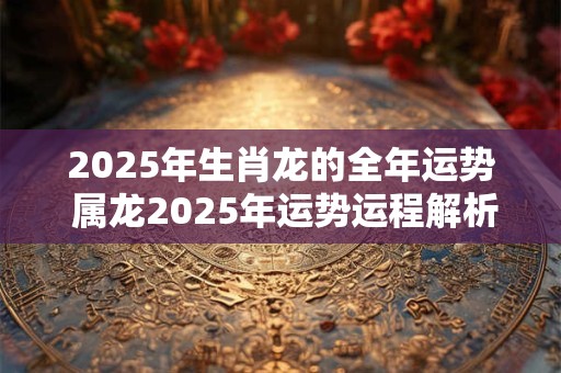 2025年生肖龙的全年运势 属龙2025年运势运程解析