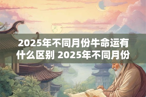 2025年不同月份牛命运有什么区别 2025年不同月份牛命运 2025年不同月份牛命运有什么区别 2025年不同月份牛命运