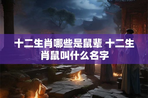 十二生肖哪些是鼠辈 十二生肖鼠叫什么名字