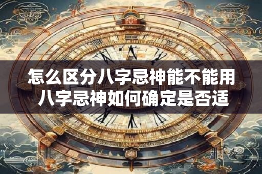 怎么区分八字忌神能不能用 八字忌神如何确定是否适用